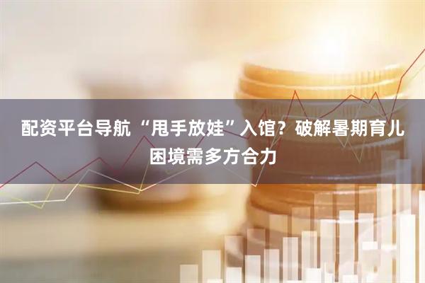 配资平台导航 “甩手放娃”入馆？破解暑期育儿困境需多方合力