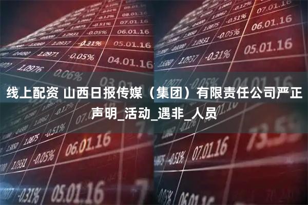 线上配资 山西日报传媒（集团）有限责任公司严正声明_活动_遇非_人员
