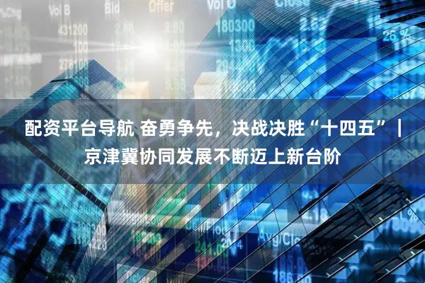 配资平台导航 奋勇争先，决战决胜“十四五”｜京津冀协同发展不断迈上新台阶