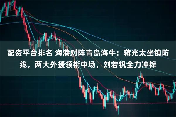 配资平台排名 海港对阵青岛海牛：蒋光太坐镇防线，两大外援领衔中场，刘若钒全力冲锋