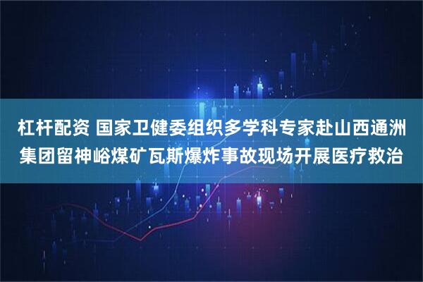 杠杆配资 国家卫健委组织多学科专家赴山西通洲集团留神峪煤矿瓦斯爆炸事故现场开展医疗救治