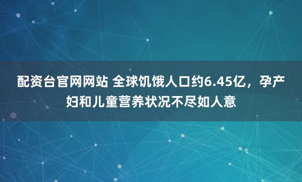 配资台官网网站 全球饥饿人口约6.45亿，孕产妇和儿童营养状况不尽如人意