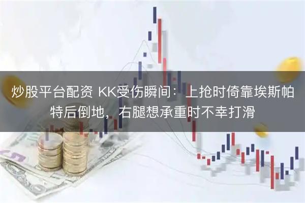 炒股平台配资 KK受伤瞬间：上抢时倚靠埃斯帕特后倒地，右腿想承重时不幸打滑